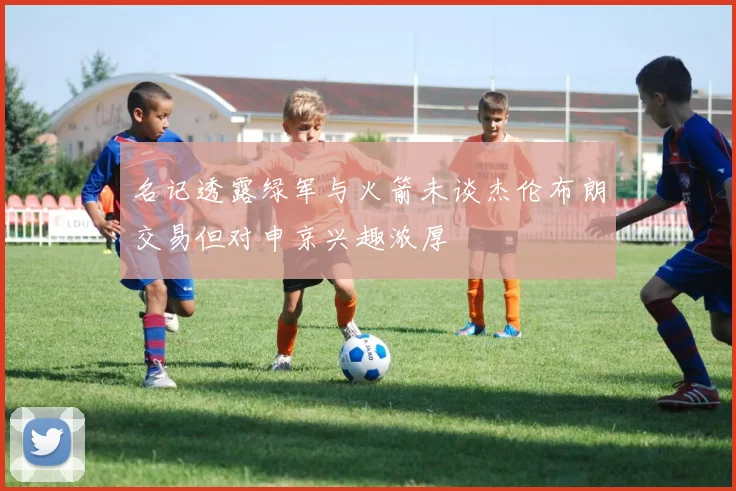 名记透露绿军与火箭未谈杰伦布朗交易但对申京兴趣浓厚