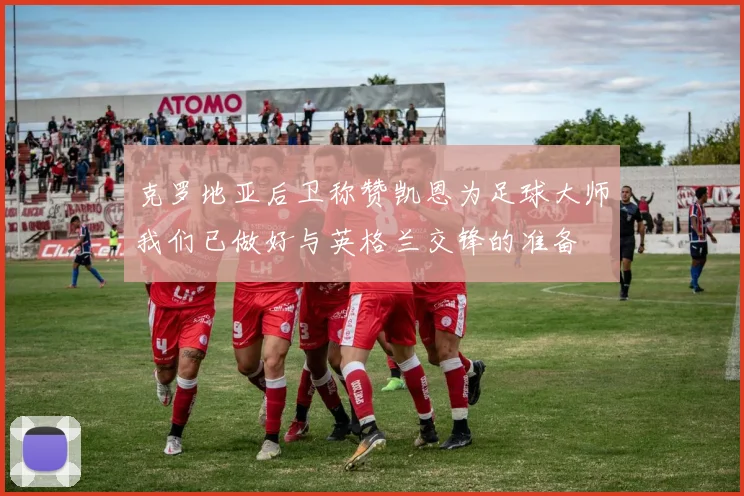 克罗地亚后卫称赞凯恩为足球大师我们已做好与英格兰交锋的准备