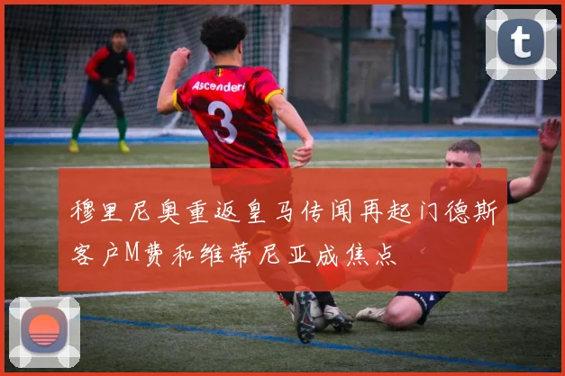穆里尼奥重返皇马传闻再起门德斯客户M费和维蒂尼亚成焦点