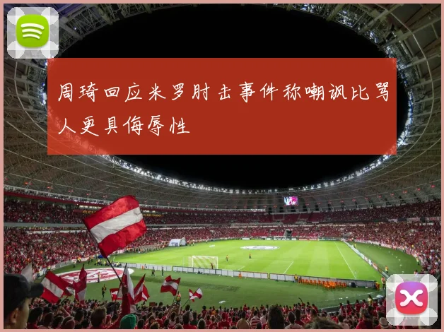周琦回应米罗肘击事件称嘲讽比骂人更具侮辱性