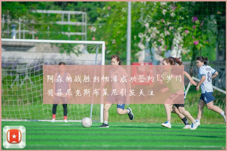 阿森纳战胜利物浦成功签约15岁门将菲尼克斯布莱尼引发关注