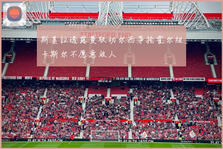 斯基拉透露曼联切尔西争抢霍尔纽卡斯尔不愿意放人