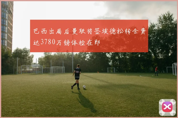 巴西出局后曼联将签埃德松转会费达3780万镑体检在即