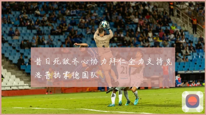 昔日死敌齐心协力拜仁全力支持克洛普执掌德国队