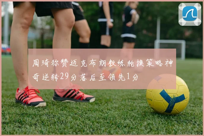 周琦称赞迈克布朗教练轮换策略神奇逆转29分落后至领先1分