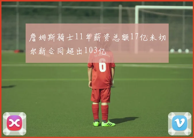 詹姆斯骑士11年薪资总额17亿米切尔新合同超出103亿