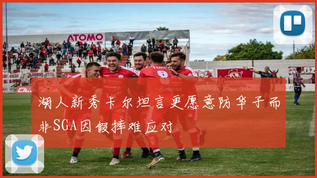 湖人新秀卡尔坦言更愿意防华子而非SGA因假摔难应对