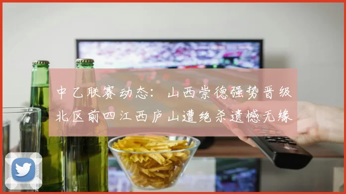 中乙联赛动态：山西崇德强势晋级北区前四江西庐山遭绝杀遗憾无缘南区前四