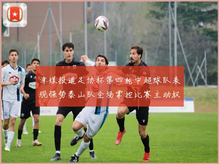 津媒报道足协杯第四轮中超球队表现强势泰山队全场掌控比赛主动权