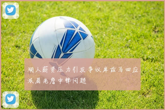 湖人薪资压力引发争议库兹马回应浓眉老詹中锋问题