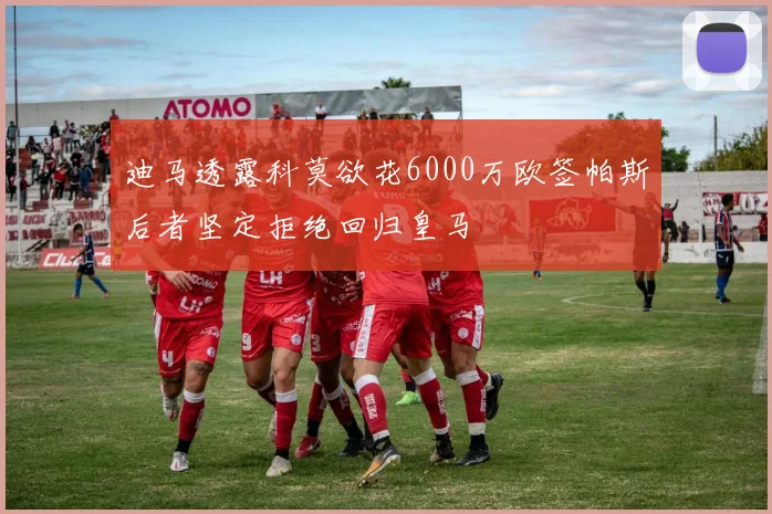 迪马透露科莫欲花6000万欧签帕斯后者坚定拒绝回归皇马