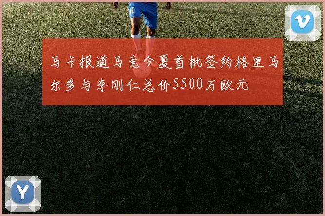马卡报道马竞今夏首批签约格里马尔多与李刚仁总价5500万欧元