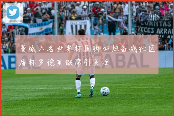 曼城六名世界杯国脚回归备战社区盾杯罗德里缺席引关注